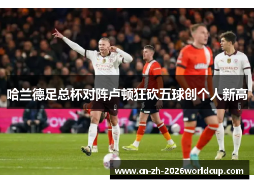 哈兰德足总杯对阵卢顿狂砍五球创个人新高