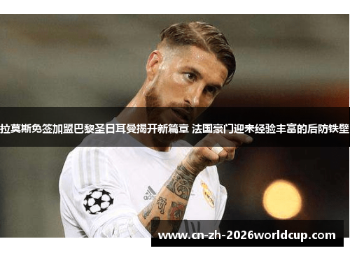 拉莫斯免签加盟巴黎圣日耳曼揭开新篇章 法国豪门迎来经验丰富的后防铁壁