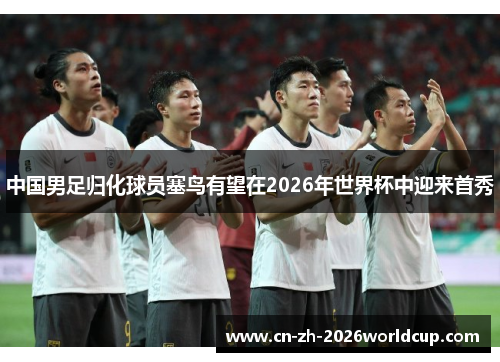 中国男足归化球员塞鸟有望在2026年世界杯中迎来首秀