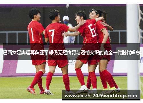 巴西女足奥运再获亚军却仍无冠传奇与遗憾交织的黄金一代时代叹息