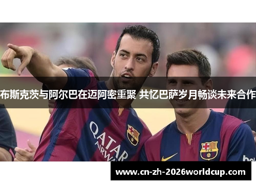 布斯克茨与阿尔巴在迈阿密重聚 共忆巴萨岁月畅谈未来合作